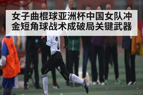 女子曲棍球亚洲杯中国女队冲金短角球战术成破局关键武器