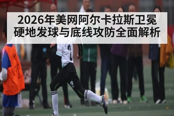 2026年美网阿尔卡拉斯卫冕硬地发球与底线攻防全面解析