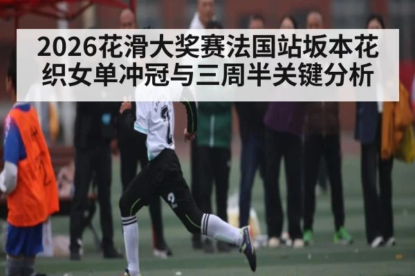 2026花滑大奖赛法国站坂本花织女单冲冠与三周半关键分析